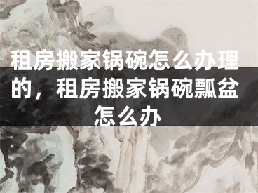 租房搬家锅碗怎么办理的，租房搬家锅碗瓢盆怎么办