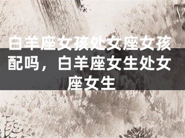 白羊座女孩处女座女孩配吗，白羊座女生处女座女生