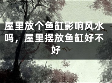 屋里放个鱼缸影响风水吗，屋里摆放鱼缸好不好