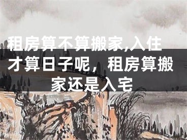 租房算不算搬家,入住才算日子呢，租房算搬家还是入宅