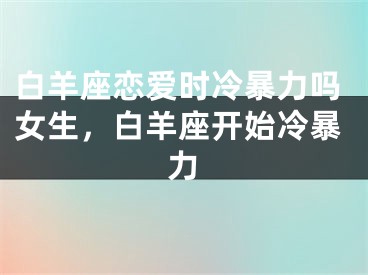 白羊座恋爱时冷暴力吗女生，白羊座开始冷暴力