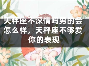 天秤座不深情吗男的会怎么样，天秤座不够爱你的表现