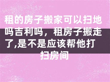 租的房子搬家可以扫地吗吉利吗，租房子搬走了,是不是应该帮他打扫房间