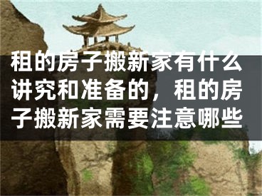 租的房子搬新家有什么讲究和准备的，租的房子搬新家需要注意哪些