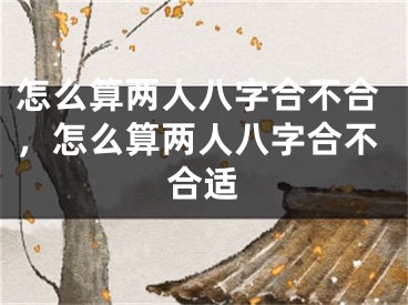 怎么算两人八字合不合，怎么算两人八字合不合适