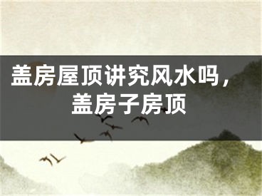 盖房屋顶讲究风水吗，盖房子房顶