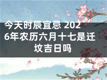 今天时辰宜忌 2026年农历六月十七是迁坟吉日吗