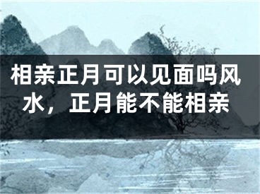 相亲正月可以见面吗风水，正月能不能相亲