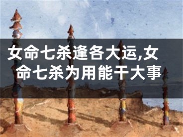 女命七杀逢各大运,女命七杀为用能干大事