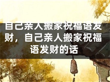 自己亲人搬家祝福语发财，自己亲人搬家祝福语发财的话