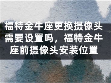 福特金牛座更换摄像头需要设置吗，福特金牛座前摄像头安装位置