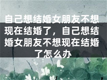 自己想结婚女朋友不想现在结婚了，自己想结婚女朋友不想现在结婚了怎么办