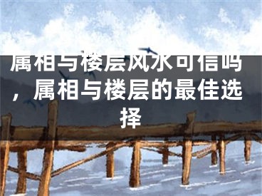 属相与楼层风水可信吗，属相与楼层的最佳选择