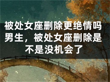 被处女座删除更绝情吗男生，被处女座删除是不是没机会了