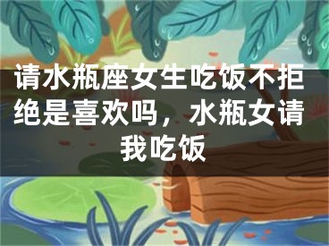请水瓶座女生吃饭不拒绝是喜欢吗，水瓶女请我吃饭