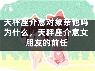 天秤座介意对象亲他吗为什么，天秤座介意女朋友的前任