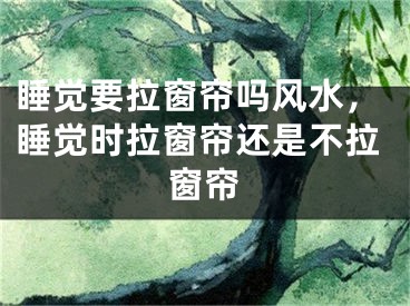 睡觉要拉窗帘吗风水，睡觉时拉窗帘还是不拉窗帘