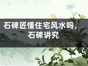 石碑匠懂住宅风水吗，石碑讲究