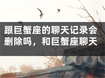 跟巨蟹座的聊天记录会删除吗，和巨蟹座聊天