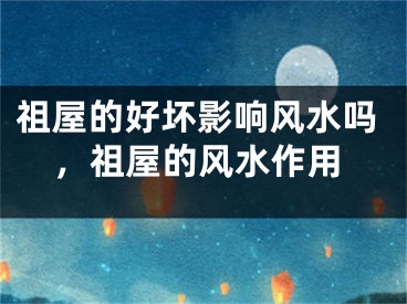 祖屋的好坏影响风水吗，祖屋的风水作用