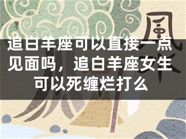 追白羊座可以直接一点见面吗，追白羊座女生可以死缠烂打么