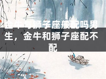 金牛与狮子座般配吗男生，金牛和狮子座配不配