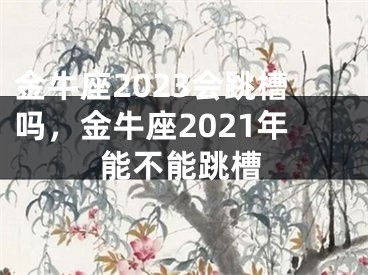 金牛座2023会跳槽吗，金牛座2021年能不能跳槽