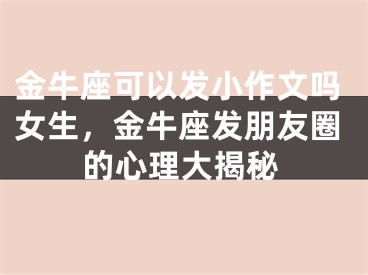 金牛座可以发小作文吗女生，金牛座发朋友圈的心理大揭秘