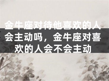 金牛座对待他喜欢的人会主动吗，金牛座对喜欢的人会不会主动