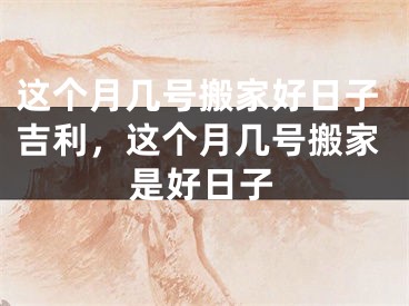 这个月几号搬家好日子吉利，这个月几号搬家是好日子