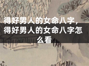 得好男人的女命八字，得好男人的女命八字怎么看