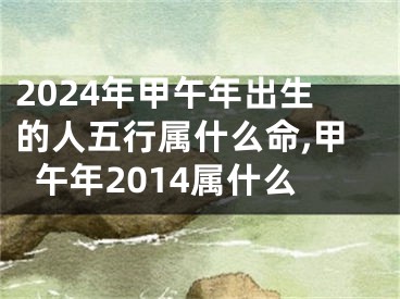 2024年甲午年出生的人五行属什么命,甲午年2014属什么