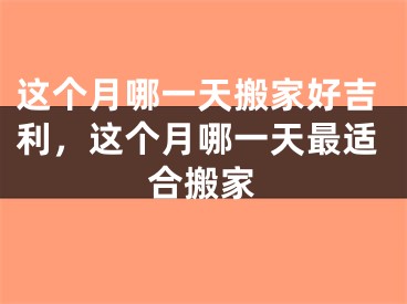 这个月哪一天搬家好吉利，这个月哪一天最适合搬家