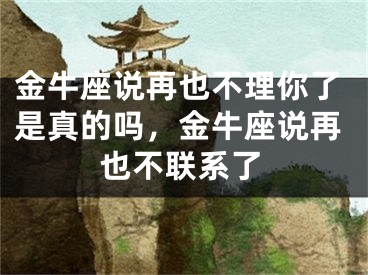 金牛座说再也不理你了是真的吗，金牛座说再也不联系了