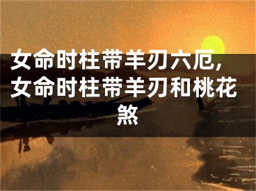 女命时柱带羊刃六厄,女命时柱带羊刃和桃花煞