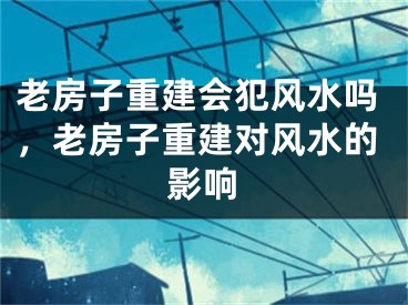 老房子重建会犯风水吗，老房子重建对风水的影响