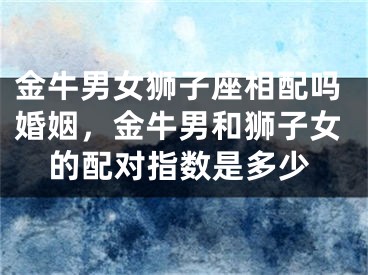 金牛男女狮子座相配吗婚姻，金牛男和狮子女的配对指数是多少
