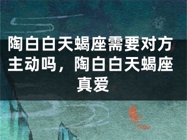 陶白白天蝎座需要对方主动吗，陶白白天蝎座真爱