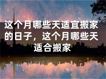这个月哪些天适宜搬家的日子，这个月哪些天适合搬家
