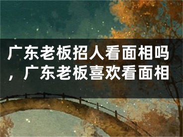 广东老板招人看面相吗,广东老板喜欢看面相