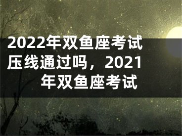 2022年双鱼座考试压线通过吗，2021年双鱼座考试