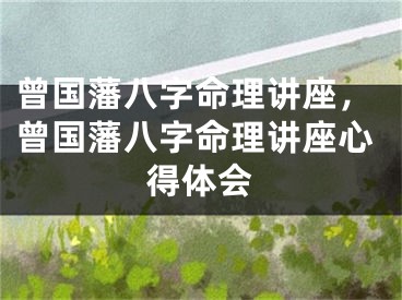 曾国藩八字命理讲座，曾国藩八字命理讲座心得体会
