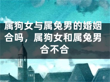 属狗女与属兔男的婚姻合吗，属狗女和属兔男合不合