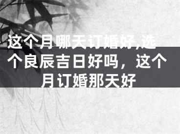 这个月哪天订婚好,选个良辰吉日好吗，这个月订婚那天好