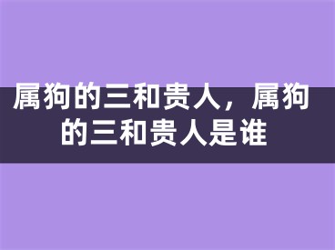 属狗的三和贵人，属狗的三和贵人是谁