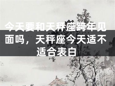 今天要和天秤座跨年见面吗，天秤座今天适不适合表白