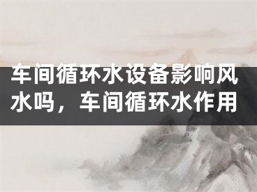 车间循环水设备影响风水吗，车间循环水作用