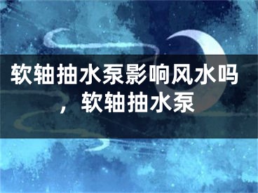 软轴抽水泵影响风水吗，软轴抽水泵