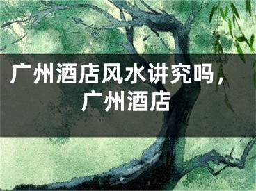 广州酒店风水讲究吗，广州酒店