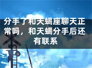 分手了和天蝎座聊天正常吗,和天蝎分手后还有联系